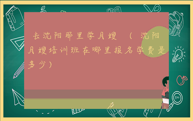 去沈阳那里学月嫂 (沈阳月嫂培训班在哪里报名学费是多少)